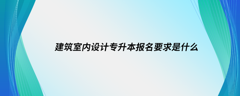 建筑室内设计专升本报名要求是什么