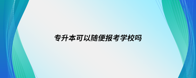 专升本可以随便报考学校吗