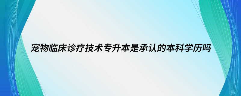 宠物临床诊疗技术专升本是承认的本科学历吗