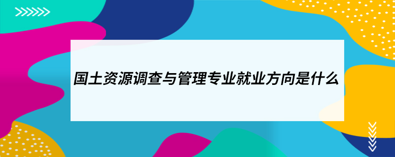 ​国土资源调查与管理专业就业方向是什么