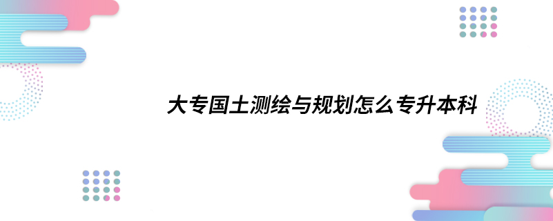 大专国土测绘与规划怎么专升本科