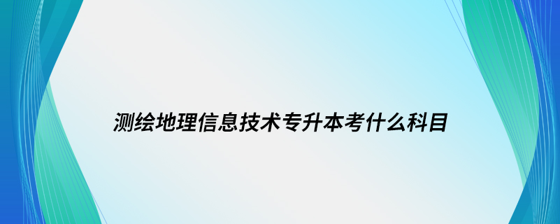 测绘地理信息技术专升本考什么科目