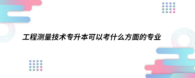 工程测量技术专升本可以考什么方面的专业