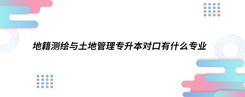 地籍测绘与土地管理专升本对口有什么专业