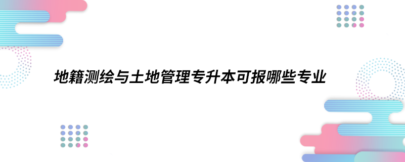 地籍测绘与土地管理专升本可报哪些专业