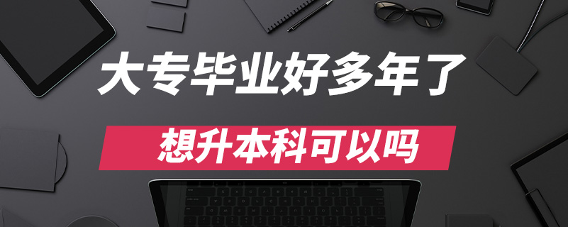 大专毕业好多年了想升本科可以吗?