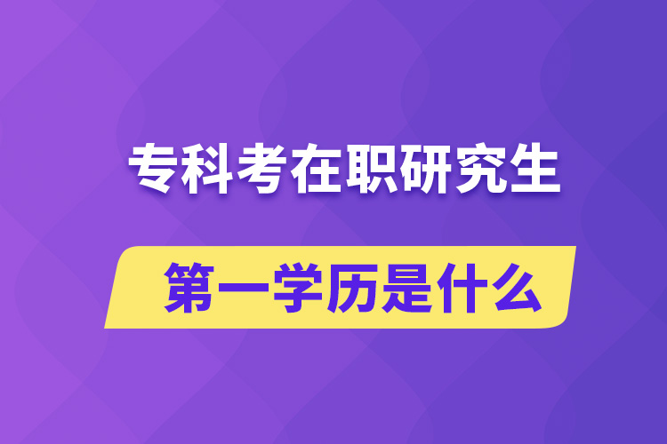 专科考在职研究生第一学历是什么