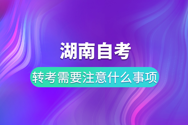 湖南自考转考需要注意什么事项