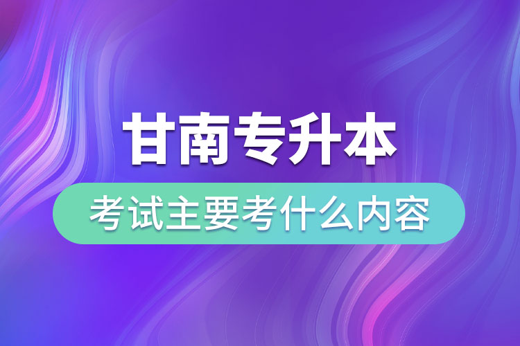 甘南专升本考试主要考什么内容？