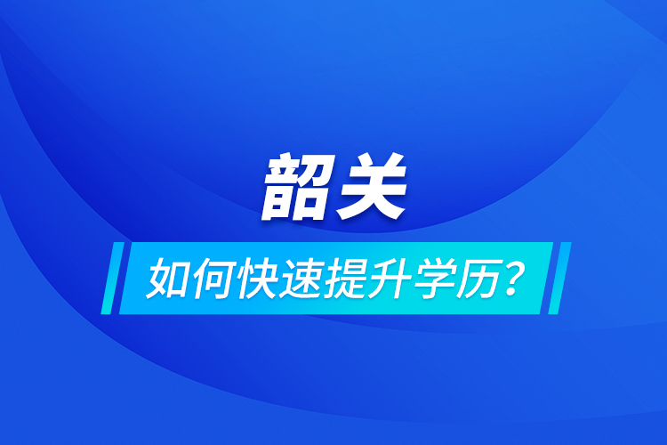 韶关如何快速提升学历？