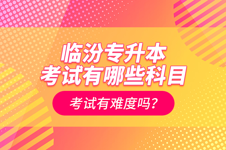 临汾专升本考试有哪些科目？考试有难度吗？