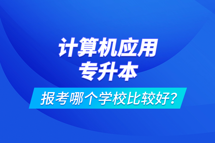 计算机应用专升本报考哪个学校比较好？