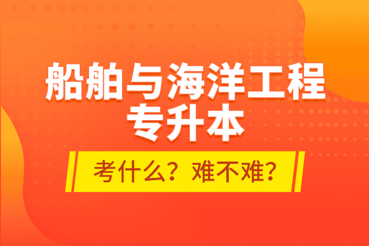 船舶与海洋工程专升本考什么？难不难？