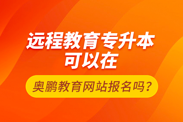 远程教育专升本可以在奥鹏教育网站报名吗？