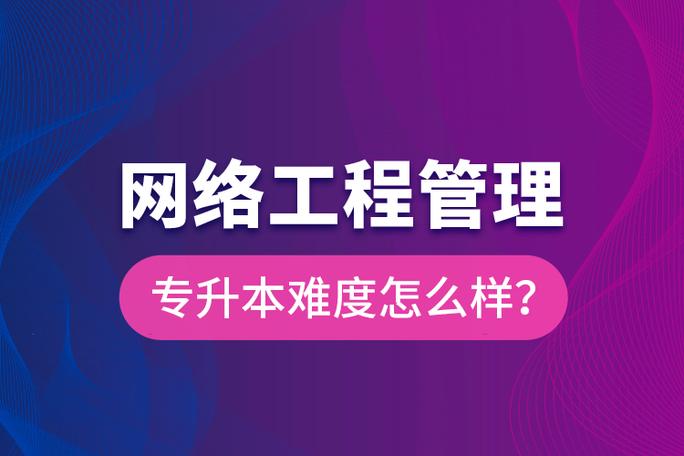 网络工程管理专升本难度怎么样？