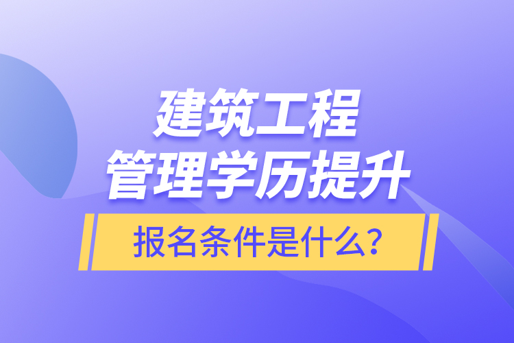 建筑工程管理学历提升报名条件是什么？