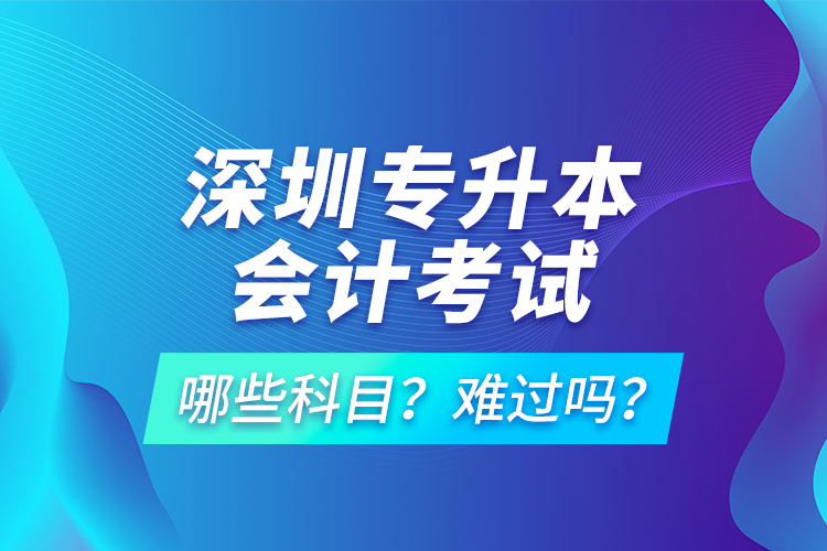 深圳专升本会计考试哪些科目？难过吗？