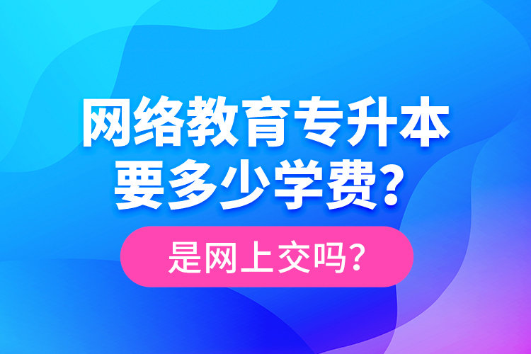 网络教育专升本要多少学费？是网上交吗？