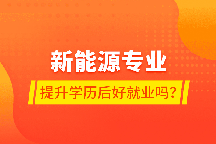 新能源专业提升学历后好就业吗？