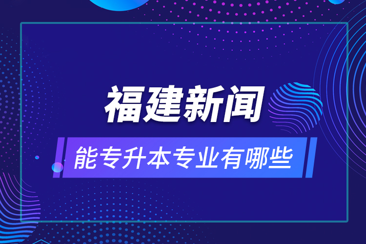 福建新闻能专升本专业有哪些