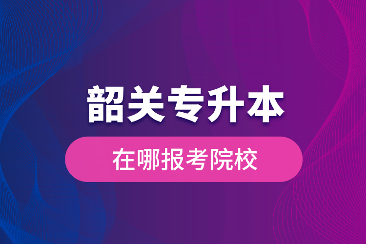 韶关专升本在哪报考院校？