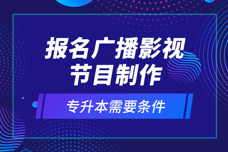 报名广播影视节目制作专升本需要条件？