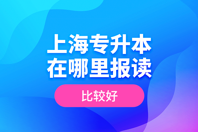 上海专升本在哪里报读比较好？