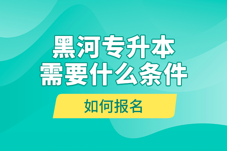 黑河专升本需要什么条件，如何报名？