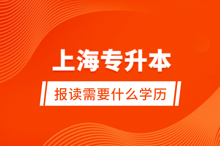 上海专升本报读需要什么学历？