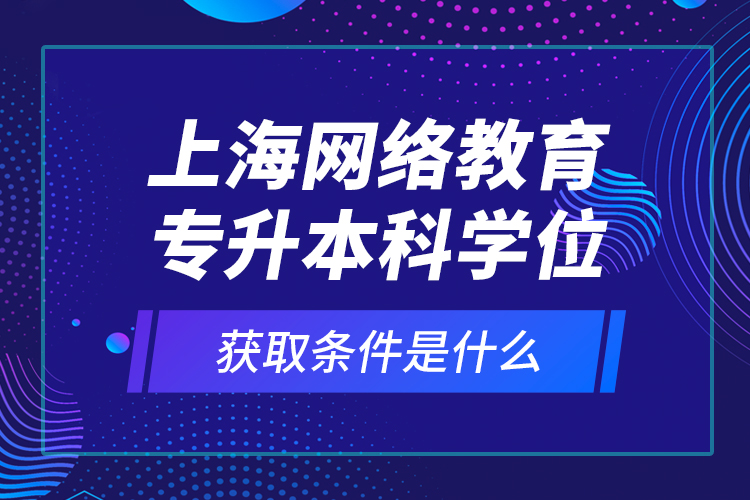 上海网络教育专升本科学位获取条件是什么？