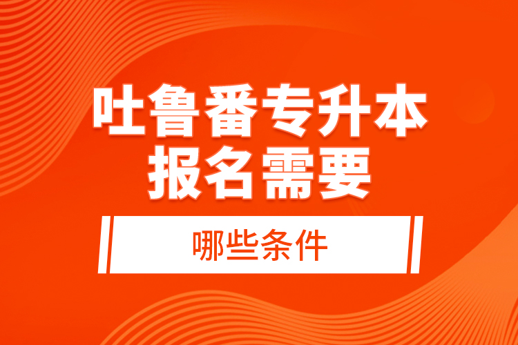 吐鲁番专升本报名需要哪些条件？