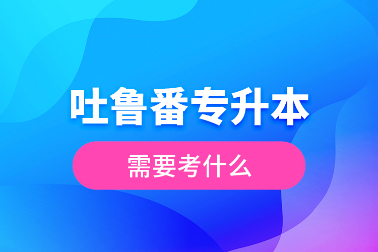 吐鲁番专升本需要考什么？