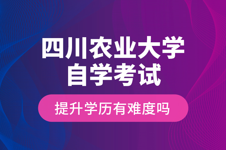 四川农业大学自学考试提升学历有难度吗？