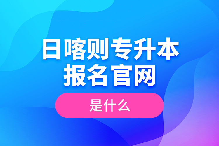 日喀则专升本报名官网是什么？