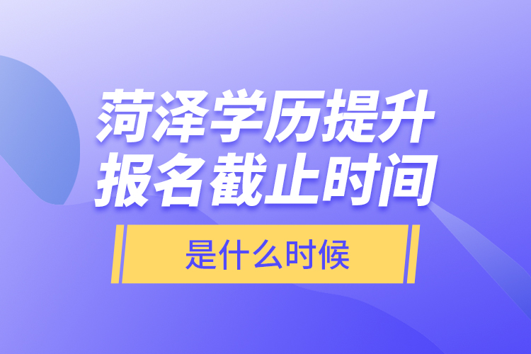 菏泽学历提升报名截止时间是什么时候？