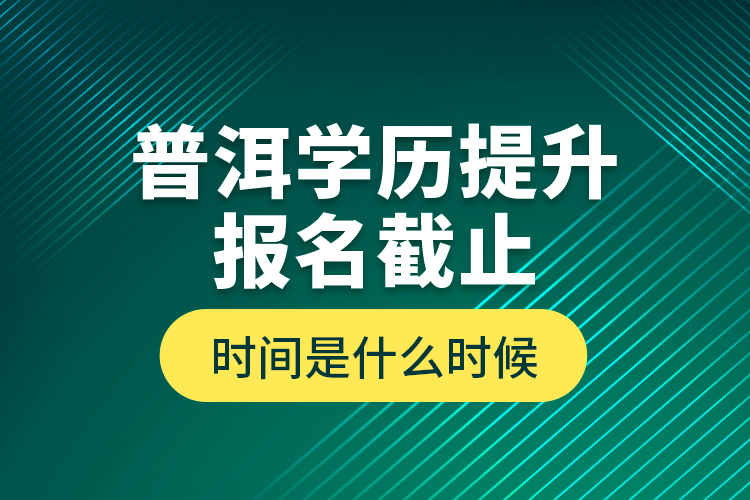 普洱学历提升报名截止时间是什么时候？