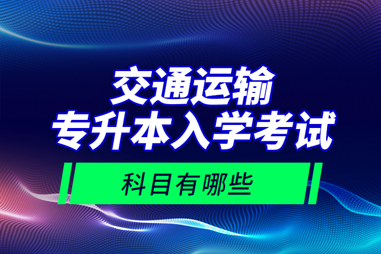 交通运输专升本入学考试科目有哪些？